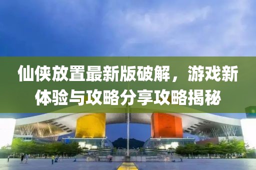 仙侠放置最新版破解，游戏新体验与攻略分享攻略揭秘