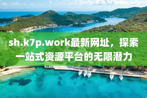 sh.k7p.work最新网址，探索一站式资源平台的无限潜力