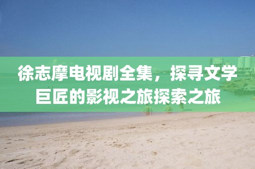 徐志摩电视剧全集，探寻文学巨匠的影视之旅探索之旅