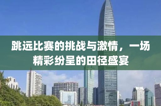 跳远比赛的挑战与激情，一场精彩纷呈的田径盛宴