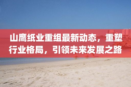 山鹰纸业重组最新动态，重塑行业格局，引领未来发展之路