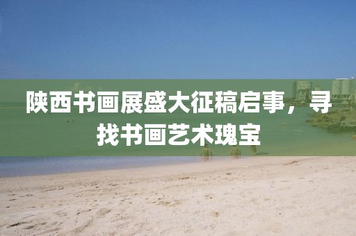 陕西书画展盛大征稿启事，寻找书画艺术瑰宝