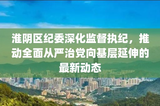 淮阴区纪委深化监督执纪，推动全面从严治党向基层延伸的最新动态