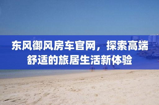 东风御风房车官网，探索高端舒适的旅居生活新体验
