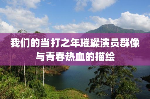 我们的当打之年璀璨演员群像与青春热血的描绘