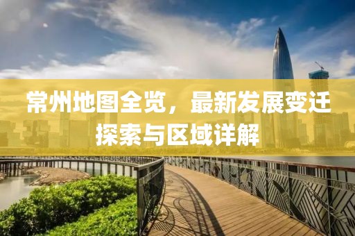 常州地图全览，最新发展变迁探索与区域详解
