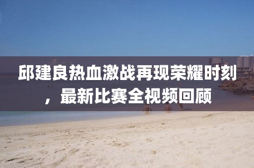 邱建良热血激战再现荣耀时刻，最新比赛全视频回顾