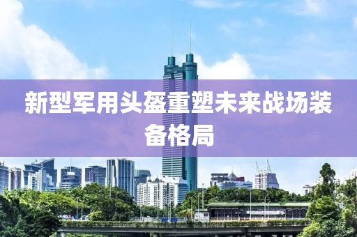 新型军用头盔重塑未来战场装备格局