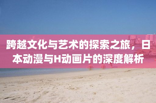跨越文化与艺术的探索之旅，日本动漫与H动画片的深度解析