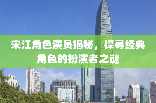 宋江角色演员揭秘，探寻经典角色的扮演者之谜