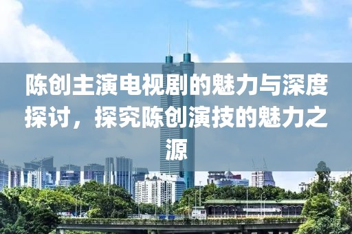 陈创主演电视剧的魅力与深度探讨，探究陈创演技的魅力之源