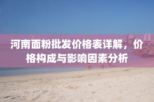 河南面粉批发价格表详解，价格构成与影响因素分析