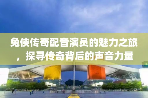 兔侠传奇配音演员的魅力之旅，探寻传奇背后的声音力量