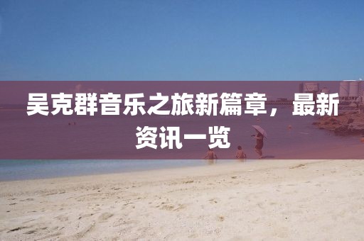 吴克群音乐之旅新篇章，最新资讯一览