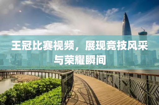 王冠比赛视频，展现竞技风采与荣耀瞬间