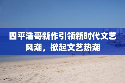 四平浩哥新作引领新时代文艺风潮，掀起文艺热潮