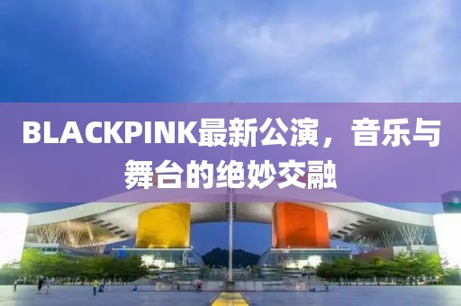 BLACKPINK最新公演，音乐与舞台的绝妙交融
